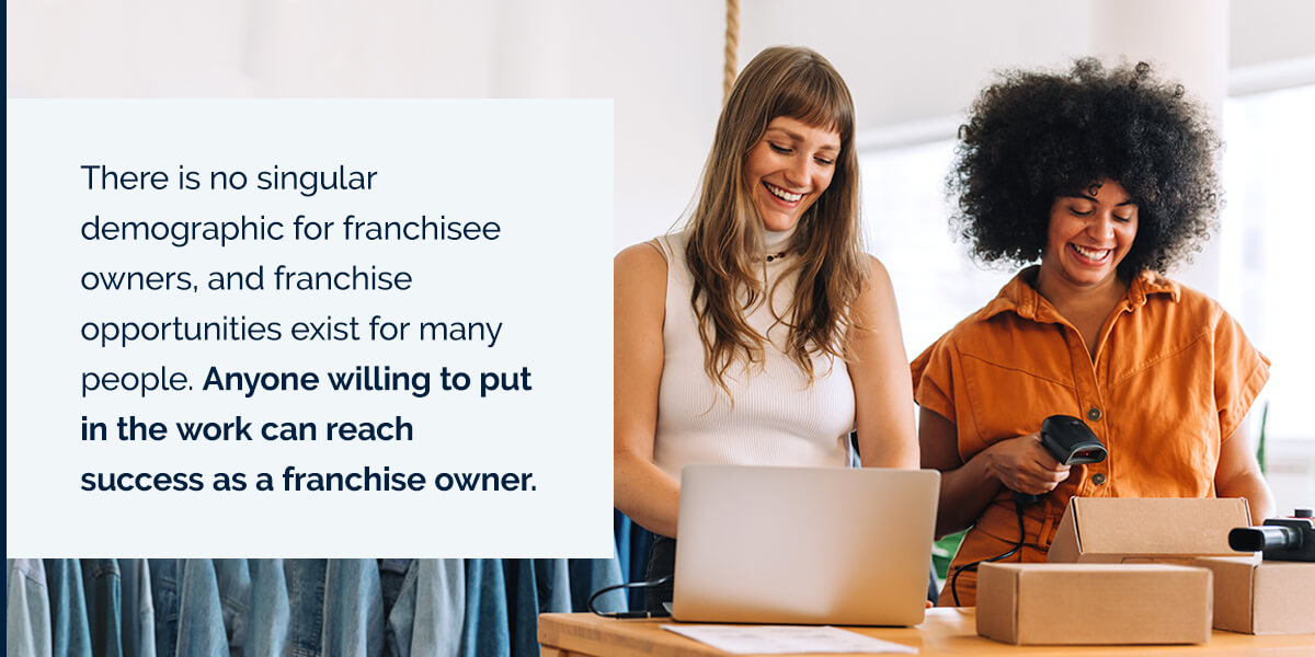 There is no singular demographic for franchisee owners, and franchise opportunities exist for many people. Anyone willing to put in the work can reach success as a franchise owner.