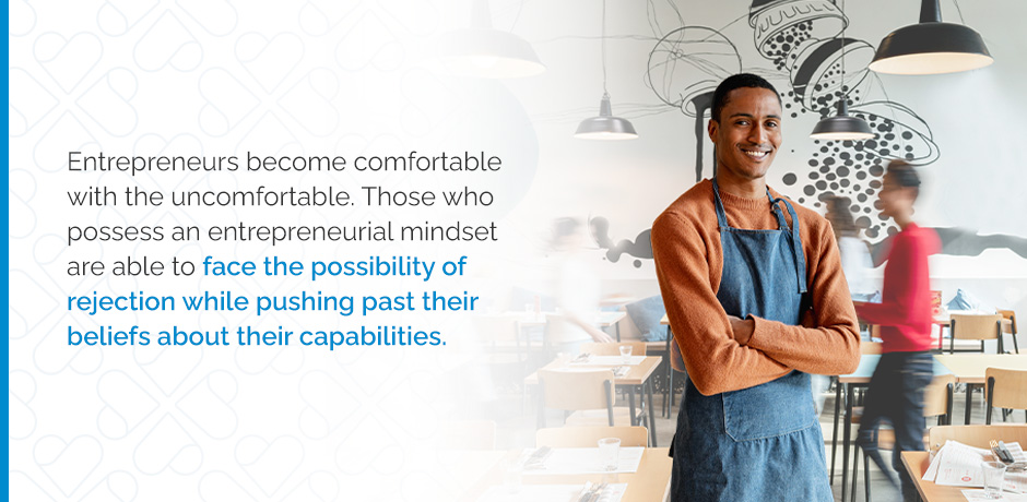 Entrepreneurs become comfortable with the uncomfortable. Those who possess an entrepreneurial mindset are able to face the possibility of rejection while pushing past their beliefs about their capabilities.