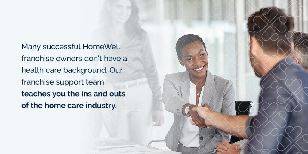 Many successful HomeWell franchise owners don't have a health care background. Our franchise support team teaches you the ins and outs of the home care industry. 
